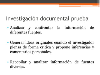Investigación documental prueba 
• Analizar y confrontar la información de 
diferentes fuentes. 
• Generar ideas originales cuando el investigador 
piensa de forma critica y propone inferencias y 
comentarios personales. 
• Recopilar y analizar información de fuentes 
diversas. 
 