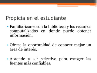 Propicia en el estudiante 
• Familiarizarse con la biblioteca y los recursos 
computalizados en donde puede obtener 
información. 
• Ofrece la oportunidad de conocer mejor un 
área de interés. 
• Aprende a ser selectivo para escoger las 
fuentes más confiables. 
 