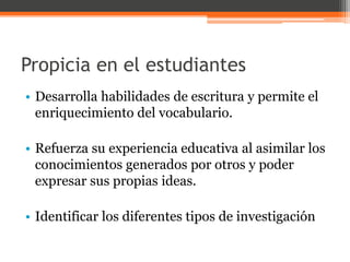 Propicia en el estudiantes 
• Desarrolla habilidades de escritura y permite el 
enriquecimiento del vocabulario. 
• Refuerza su experiencia educativa al asimilar los 
conocimientos generados por otros y poder 
expresar sus propias ideas. 
• Identificar los diferentes tipos de investigación 
 