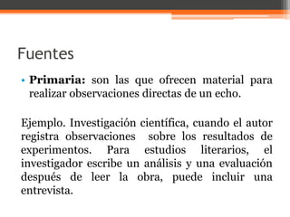 Fuentes 
• Primaria: son las que ofrecen material para 
realizar observaciones directas de un echo. 
Ejemplo. Investigación científica, cuando el autor 
registra observaciones sobre los resultados de 
experimentos. Para estudios literarios, el 
investigador escribe un análisis y una evaluación 
después de leer la obra, puede incluir una 
entrevista. 
 