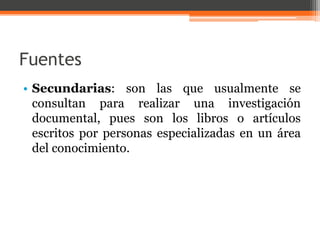 Fuentes 
• Secundarias: son las que usualmente se 
consultan para realizar una investigación 
documental, pues son los libros o artículos 
escritos por personas especializadas en un área 
del conocimiento. 
 