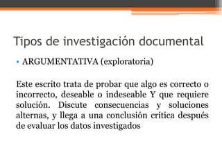 Tipos de investigación documental 
• ARGUMENTATIVA (exploratoria) 
Este escrito trata de probar que algo es correcto o 
incorrecto, deseable o indeseable Y que requiere 
solución. Discute consecuencias y soluciones 
alternas, y llega a una conclusión crítica después 
de evaluar los datos investigados 
 