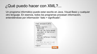 ¿Qué puedo hacer con XML?...
Un programa informático puede estar escrito en Java, Visual Basic y cualquier
otro lenguaje. En esencia, todos los programas procesan información,
entendiéndose por información “dato + significado”.
 