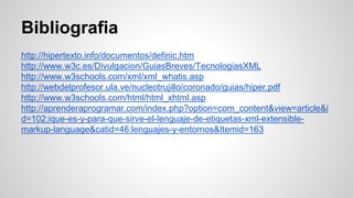 Bibliografia
http://hipertexto.info/documentos/definic.htm
http://www.w3c.es/Divulgacion/GuiasBreves/TecnologiasXML
http://www.w3schools.com/xml/xml_whatis.asp
http://webdelprofesor.ula.ve/nucleotrujillo/coronado/guias/hiper.pdf
http://www.w3schools.com/html/html_xhtml.asp
http://aprenderaprogramar.com/index.php?option=com_content&view=article&i
d=102:ique-es-y-para-que-sirve-el-lenguaje-de-etiquetas-xml-extensible-
markup-language&catid=46:lenguajes-y-entornos&Itemid=163
 