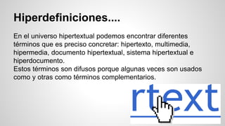 Hiperdefiniciones....
En el universo hipertextual podemos encontrar diferentes
términos que es preciso concretar: hipertexto, multimedia,
hipermedia, documento hipertextual, sistema hipertextual e
hiperdocumento.
Estos términos son difusos porque algunas veces son usados
como y otras como términos complementarios.
 