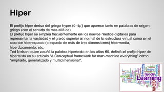 Hiper
El prefijo hiper deriva del griego hyper (ύπέρ) que aparece tanto en palabras de origen
griego (con el sentido de más allá de).
El prefijo hiper se emplea frecuentemente en los nuevos medios digitales para
representar la vastedad y el grado superior al normal de la estructura virtual como en el
caso de hiperespacio (o espacio de más de tres dimensiones) hipermedia,
hiperdocumento, etc.
Ted Nelson, quien acuñó la palabra hipertexto en los años 60, definió el prefijo hiper de
hipertexto en su artículo "A Conceptual framework for man-machine everything" cómo
"ampliado, generalizado y multidimensional".
 