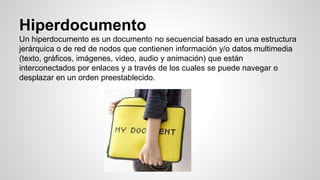Hiperdocumento
Un hiperdocumento es un documento no secuencial basado en una estructura
jerárquica o de red de nodos que contienen información y/o datos multimedia
(texto, gráficos, imágenes, video, audio y animación) que están
interconectados por enlaces y a través de los cuales se puede navegar o
desplazar en un orden preestablecido.
 