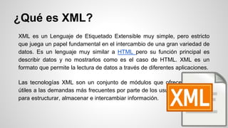 ¿Qué es XML?
XML es un Lenguaje de Etiquetado Extensible muy simple, pero estricto
que juega un papel fundamental en el intercambio de una gran variedad de
datos. Es un lenguaje muy similar a HTML pero su función principal es
describir datos y no mostrarlos como es el caso de HTML. XML es un
formato que permite la lectura de datos a través de diferentes aplicaciones.
Las tecnologías XML son un conjunto de módulos que ofrecen servicios
útiles a las demandas más frecuentes por parte de los usuarios. XML sirve
para estructurar, almacenar e intercambiar información.
 