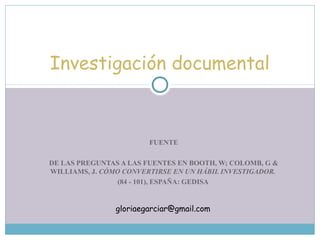 FUENTE
DE LAS PREGUNTAS A LAS FUENTES EN BOOTH, W; COLOMB, G &
WILLIAMS, J. CÓMO CONVERTIRSE EN UN HÁBIL INVESTIGADOR.
(84 - 101), ESPAÑA: GEDISA
Investigación documental
gloriaegarciar@gmail.com
 