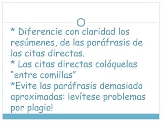 * Diferencie con claridad los
resúmenes, de las paráfrasis de
las citas directas.
* Las citas directas colóquelas
“entre comillas”
*Evite las paráfrasis demasiado
aproximadas: ¡evítese problemas
por plagio!
 