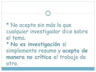 * No acepte sin más lo que
cualquier investigador dice sobre
el tema.
* No es investigación si
simplemente resume y acepta de
manera no crítica el trabajo de
otro.
 