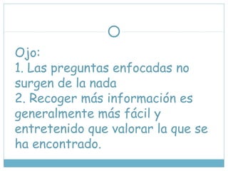 Ojo:
1. Las preguntas enfocadas no
surgen de la nada
2. Recoger más información es
generalmente más fácil y
entretenido que valorar la que se
ha encontrado.
 