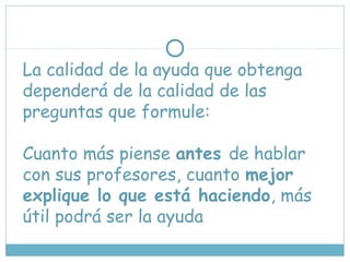 La calidad de la ayuda que obtenga
dependerá de la calidad de las
preguntas que formule:
Cuanto más piense antes de hablar
con sus profesores, cuanto mejor
explique lo que está haciendo, más
útil podrá ser la ayuda
 