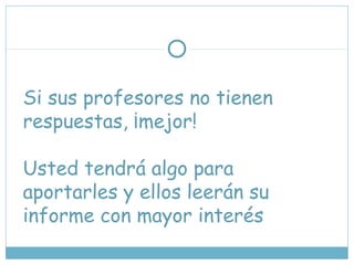 Si sus profesores no tienen
respuestas, ¡mejor!
Usted tendrá algo para
aportarles y ellos leerán su
informe con mayor interés
 