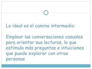 Lo ideal es el camino intermedio:
Emplear las conversaciones casuales
para orientar sus lecturas, lo que
estimula más preguntas e intuiciones
que puede explorar con otras
personas
 