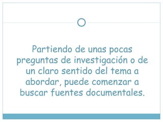 Partiendo de unas pocas
preguntas de investigación o de
un claro sentido del tema a
abordar, puede comenzar a
buscar fuentes documentales.
 