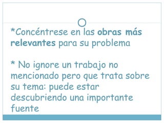 *Concéntrese en las obras más
relevantes para su problema
* No ignore un trabajo no
mencionado pero que trata sobre
su tema: puede estar
descubriendo una importante
fuente
 