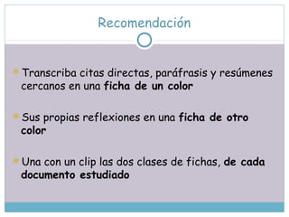 Recomendación
Transcriba citas directas, paráfrasis y resúmenes
cercanos en una ficha de un color
Sus propias reflexiones en una ficha de otro
color
Una con un clip las dos clases de fichas, de cada
documento estudiado
 