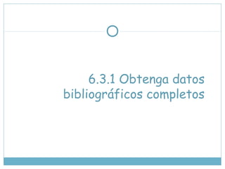 6.3.1 Obtenga datos
bibliográficos completos
 