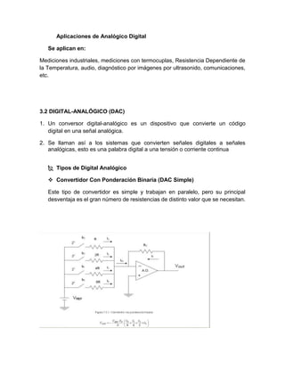 Aplicaciones de Analógico Digital
Se aplican en:
Mediciones industriales, mediciones con termocuplas, Resistencia Dependiente de
la Temperatura, audio, diagnóstico por imágenes por ultrasonido, comunicaciones,
etc.
3.2 DIGITAL-ANALÓGICO (DAC)
1. Un conversor digital-analógico es un dispositivo que convierte un código
digital en una señal analógica.
2. Se llaman así a los sistemas que convierten señales digitales a señales
analógicas, esto es una palabra digital a una tensión o corriente continua
 Tipos de Digital Analógico
 Convertidor Con Ponderación Binaria (DAC Simple)
Este tipo de convertidor es simple y trabajan en paralelo, pero su principal
desventaja es el gran número de resistencias de distinto valor que se necesitan.
 