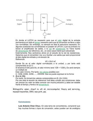 En donde el LATCH es necesario para que el valor digital de la entrada
permanezca en ésta el tiempo necesario para que la conversión se lleve a cabo
con normalidad. Sin embargo, no siempre es ésta la estructura necesaria. En
algunas ocasiones los convertidores no poseen el LATCH, o por el contrario no
tienen el amplificador de salida, o la red de resistencias no Tiene fuente
de alimentación de referencia, etc., en esos casos habrá que colocárselo
Externamente. Nos centramos ahora en el estudio de la red de resistencias.
Sabemos que el convertidor nos va a facilitar una salida que será proporcional
al dato digital de entrada y a la tensión de
Referencia
V0 = DxV ref
Donde Dx es el valor digital normalizado a la unidad, y por tanto está
comprendido en [0,1).
Si tenemos 8 bits para Dx, el valor mínimo será 1/28 = 1/256 y Dx será siempre
un múltiplo de
Este valor mínimo. Por tanto, los valores posibles son:
0, 1/256, 2/256, 3/256,....., 255/256. Que se puede expresar en la forma:
3. D x= k.1/2n
Por tanto, Dx tomará los valores comprendidos en [0, (2n-1)/2n].
Por otro lado la tensión de referencia Vref debe cumplir dos condiciones: debe
ser precisa (su valor se debe conocer con mucha precisión) y debe ser estable
frente al tiempo y frente a la temperatura.
Bibliografia: asser, stuart m. alli ali, microcomputer theory and servicing,
maxwell macmillan, 1993, new york, usa.
Luis Antonio Chan Chuc.- En esta tema de convertidores, comprendí que
hay muchas formas o tipos de conversión, estas pueden ser de analógico
 
