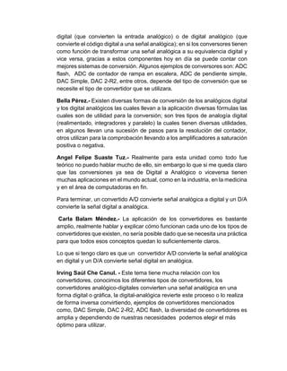 digital (que convierten la entrada analógico) o de digital analógico (que
convierte el código digital a una señal analógica); en si los conversores tienen
como función de transformar una señal analógica a su equivalencia digital y
vice versa, gracias a estos componentes hoy en día se puede contar con
mejores sistemas de conversión. Algunos ejemplos de conversores son: ADC
flash, ADC de contador de rampa en escalera, ADC de pendiente simple,
DAC Simple, DAC 2-R2, entre otros, depende del tipo de conversión que se
necesite el tipo de convertidor que se utilizara.
Bella Pérez.- Existen diversas formas de conversión de los analógicos digital
y los digital analógicos las cuales llevan a la aplicación diversas fórmulas las
cuales son de utilidad para la conversión; son tres tipos de analogía digital
(realimentado, integradores y paralelo) la cuales tienen diversas utilidades,
en algunos llevan una sucesión de pasos para la resolución del contador,
otros utilizan para la comprobación llevando a los amplificadores a saturación
positiva o negativa.
Angel Felipe Suaste Tuz.- Realmente para esta unidad como todo fue
teórico no puedo hablar mucho de ello, sin embargo lo que si me queda claro
que las conversiones ya sea de Digital a Analógico o viceversa tienen
muchas aplicaciones en el mundo actual, como en la industria, en la medicina
y en el área de computadoras en fin.
Para terminar, un convertido A/D convierte señal analógica a digital y un D/A
convierte la señal digital a analógica.
Carla Balam Méndez.- La aplicación de los convertidores es bastante
amplio, realmente hablar y explicar cómo funcionan cada uno de los tipos de
convertidores que existen, no sería posible dado que se necesita una práctica
para que todos esos conceptos quedan lo suficientemente claros.
Lo que si tengo claro es que un convertidor A/D convierte la señal analógica
en digital y un D/A convierte señal digital en analógica.
Irving Saúl Che Canul. - Este tema tiene mucha relación con los
convertidores, conocimos los diferentes tipos de convertidores, los
convertidores analógico-digitales convierten una señal analógica en una
forma digital o gráfica, la digital-analógica revierte este proceso o lo realiza
de forma inversa convirtiendo, ejemplos de convertidores mencionados
como, DAC Simple, DAC 2-R2, ADC flash, la diversidad de convertidores es
amplia y dependiendo de nuestras necesidades podemos elegir el más
óptimo para utilizar.
 