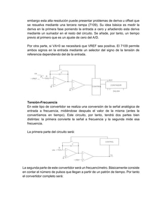 embargo esta alta resolución puede presentar problemas de deriva u offset que
se resuelva mediante una tercera rampa (7109). Su idea básica es medir la
deriva en la primera fase poniendo la entrada a cero y añadiendo esta deriva
mediante un sumador en el resto del circuito. Se añade, por tanto, un tiempo
previo al primero que es un ajuste de cero del A/D.
Por otra parte, si VA<0 se necesitará que VREF sea positiva. El 7109 permite
ambos signos en la entrada mediante un selector del signo de la tensión de
referencia dependiendo del de la entrada.
Tensión-Frecuencia
En este tipo de convertidor se realiza una conversión de la señal analógica de
entrada a frecuencia, midiéndose después el valor de la misma (antes la
convertíamos en tiempo). Este circuito, por tanto, tendrá dos partes bien
distintas: la primera convierte la señal a frecuencia y la segunda mide esa
frecuencia.
La primera parte del circuito será:
La segunda parte de este convertidor será un frecuencímetro. Básicamente consiste
en contar el número de pulsos que llegan a partir de un patrón de tiempo. Por tanto
el convertidor completo será:
 