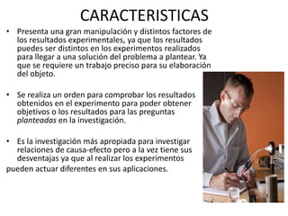 CARACTERISTICAS
• Presenta una gran manipulación y distintos factores de
los resultados experimentales, ya que los resultados
puedes ser distintos en los experimentos realizados
para llegar a una solución del problema a plantear. Ya
que se requiere un trabajo preciso para su elaboración
del objeto.
• Se realiza un orden para comprobar los resultados
obtenidos en el experimento para poder obtener
objetivos o los resultados para las preguntas
planteadas en la investigación.
• Es la investigación más apropiada para investigar
relaciones de causa-efecto pero a la vez tiene sus
desventajas ya que al realizar los experimentos
pueden actuar diferentes en sus aplicaciones.
 