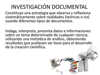 INVESTIGACIÓN DOCUMENTAL
Constituye una estrategia que observa y reflexiona
sistemáticamente sobre realidades (teóricas o no)
usando diferentes tipos de documentos.
Indaga, interpreta, presenta datos e informaciones
sobre un tema determinado de cualquier ciencia,
utilizando una metódica de análisis, obteniendo
resultados que pudiesen ser base para el desarrollo
de la creación científica.
 