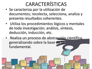 CARACTERÍSTICAS
• Se caracteriza por la utilización de
documentos; recolecta, selecciona, analiza y
presenta resultados coherentes.
• Utiliza los procedimientos lógicos y mentales
de toda investigación; análisis, síntesis,
deducción, inducción, etc.
• Realiza un proceso de abstracción científica,
generalizando sobre la base de lo
fundamental.
 