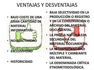 VENTAJAS Y DESVENTAJAS
• BAJO COSTE DE UNA
GRAN CANTIDAD DE
MATERIAL
INFORMATIVO
• NO REACTIVIDAD
• EXCLUSIVIDAD
• HISTORICIDAD
• BAJA SELECTIVIDAD EN LA
PRODUCCIÓN O REGISTRO
Y EN LA CONSERVACIÓN O
ARCHIVO DEL MATERIAL
DOCUMENTAL.
• LA PROPIA NATURALEZA
SECUNDARIA DEL
MATERIAL DOCUMENTAL
• LA INTERPRETABILIDAD
MÚLTIPLE Y CAMBIANTE
DEL MATERIAL.
• LA DENOMINADA CRÍTICA
ETNOMETODOLÓGICA.
 