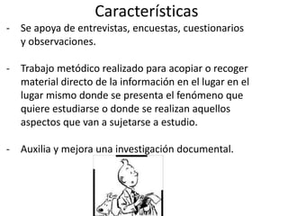 Características
- Se apoya de entrevistas, encuestas, cuestionarios
y observaciones.
- Trabajo metódico realizado para acopiar o recoger
material directo de la información en el lugar en el
lugar mismo donde se presenta el fenómeno que
quiere estudiarse o donde se realizan aquellos
aspectos que van a sujetarse a estudio.
- Auxilia y mejora una investigación documental.
 
