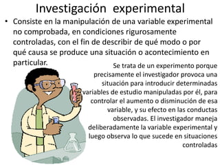 Investigación experimental
• Consiste en la manipulación de una variable experimental
no comprobada, en condiciones rigurosamente
controladas, con el fin de describir de qué modo o por
qué causa se produce una situación o acontecimiento en
particular. Se trata de un experimento porque
precisamente el investigador provoca una
situación para introducir determinadas
variables de estudio manipuladas por él, para
controlar el aumento o disminución de esa
variable, y su efecto en las conductas
observadas. El investigador maneja
deliberadamente la variable experimental y
luego observa lo que sucede en situaciones
controladas
 