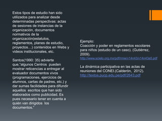 Estos tipos de estudio han sido
utilizados para analizar desde
determinadas perspectivas: actas
de sesiones de instancias de la
organización, documentos
normativos de la
organización(estatutos,
reglamentos, planes de estudio,
proyectos…) contenidos en Webs y
videos institucionales, etc.
Santos(1990: 35) advierte
que,“algunos Centros pueden
mostrar reticencias a entregar al
evaluador documentos vivos
(programaciones, ejercicios de
alumnos, cartas de padres, etc.) y
dar sumas facilidades para difundir
aquellos escritos que han sido
elaborados como publicidad. Es
pues necesario tener en cuenta a
quién van dirigidos los
documentos.”
Ejemplo:
Coacción y poder en reglamentos escolares
para niños (estudio de un caso). (Gutiérrez,
2009).
http://www.scielo.org.mx/pdf/rmie/v14n43/v14n43a5.pdf
La dinámica participativa en las actas de
reuniones del CONEI.(Calderón, 2012).
http://textos.pucp.edu.pe/pdf/2643.pdf
 