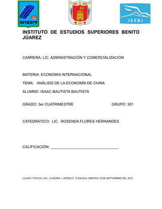 INSTITUTO DE ESTUDIOS SUPERIORES BENITO
JÚAREZ



CARRERA: LIC. ADMINISTRACIÓN Y COMERCIALIZACIÓN



MATERIA: ECONOMIA INTERNACIONAL

TEMA: ANÁLISIS DE LA ECONOMÍA DE CHINA

ALUMNO: ISAAC BAUTISTA BAUTISTA


GRADO: 3er CUATRIMESTRE                                            GRUPO: 301



CATEDRÁTICO: LIC. ROSENDA FLORES HERNANDES




CALIFICACIÓN: _________________________________




LUGAR Y FECHA: COL. LA NORIA 1, APIZACO, TLAXCALA. MARTES 18 DE SEPTIEMBRE DEL 2012
 