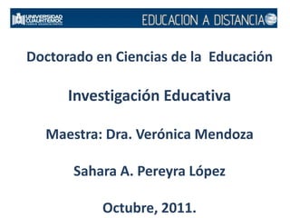 Doctorado en Ciencias de la  EducaciónInvestigación EducativaMaestra: Dra. Verónica MendozaSahara A. Pereyra LópezOctubre, 2011. 