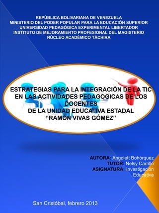 REPÚBLICA BOLIVARIANA DE VENEZUELA
MINISTERIO DEL PODER POPULAR PARA LA EDUCACIÓN SUPERIOR
    UNIVERSIDAD PEDAGÓGICA EXPERIMENTAL LIBERTADOR
 INSTITUTO DE MEJORAMIENTO PROFESIONAL DEL MAGISTERIO
                NÚCLEO ACADÉMICO TÁCHIRA




ESTRATEGIAS PARA LA INTEGRACIÓN DE LA TIC
 EN LAS ACTIVIDADES PEDAGOGICAS DE LOS
                DOCENTES
     DE LA UNIDAD EDUCATIVA ESTADAL
          “RAMÓN VIVAS GÓMEZ”




                                AUTORA: Angolett Bohórquez
                                      TUTOR: Nelsy Carrillo
                                 ASIGNATURA: Investigación
                                                  Educativa




         San Cristóbal, febrero 2013
 