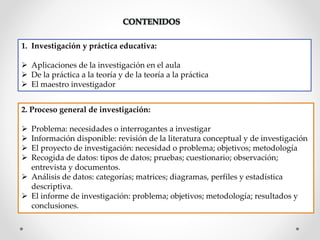 1. Investigación y práctica educativa:
 Aplicaciones de la investigación en el aula
 De la práctica a la teoría y de la teoría a la práctica
 El maestro investigador
2. Proceso general de investigación:
 Problema: necesidades o interrogantes a investigar
 Información disponible: revisión de la literatura conceptual y de investigación
 El proyecto de investigación: necesidad o problema; objetivos; metodología
 Recogida de datos: tipos de datos; pruebas; cuestionario; observación;
entrevista y documentos.
 Análisis de datos: categorías; matrices; diagramas, perfiles y estadística
descriptiva.
 El informe de investigación: problema; objetivos; metodología; resultados y
conclusiones.
 
