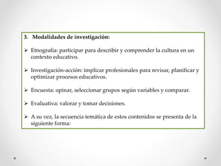 3. Modalidades de investigación:
 Etnografía: participar para describir y comprender la cultura en un
contexto educativo.
 Investigación-acción: implicar profesionales para revisar, planificar y
optimizar procesos educativos.
 Encuesta: opinar, seleccionar grupos según variables y comparar.
 Evaluativa: valorar y tomar decisiones.
 A su vez, la secuencia temática de estos contenidos se presenta de la
siguiente forma:
 