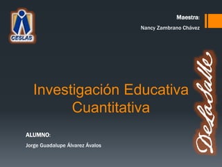 Investigación Educativa
Cuantitativa
ALUMNO:
Jorge Guadalupe Álvarez Ávalos
Maestra:
Nancy Zambrano Chávez
 