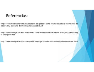 Referencias: 
http://ocw.um.es/transversales/utilizacion-del-podcast-como-recurso-educativo-en/material-de-clase- 
1/i-02-concepto-de-investigacion-educativa.pdf 
http://www.fhumyar.unr.edu.ar/escuelas/3/materiales%20de%20catedras/trabajo%20de%20camp 
o/adscripcion.htm 
http://www.monografias.com/trabajos28/investigacion-educativa/investigacion-educativa.shtml 
