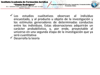  Los estudios cualitativos observan al individuo
encuestado, y al producto u objeto de la investigación y
los estímulos generadores de determinadas conductas
entre los individuos. Estas observaciones adquirirán un
carácter probabilístico, y, por ende, proyectable al
universo en una segunda etapa de la investigación que ya
será cuantitativa
 Desarrolla la teoría
 