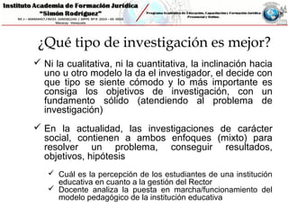 ¿Qué tipo de investigación es mejor?
 Ni la cualitativa, ni la cuantitativa, la inclinación hacia
uno u otro modelo la da el investigador, el decide con
que tipo se siente cómodo y lo más importante es
consiga los objetivos de investigación, con un
fundamento sólido (atendiendo al problema de
investigación)
 En la actualidad, las investigaciones de carácter
social, contienen a ambos enfoques (mixto) para
resolver un problema, conseguir resultados,
objetivos, hipótesis
 Cuál es la percepción de los estudiantes de una institución
educativa en cuanto a la gestión del Rector
 Docente analiza la puesta en marcha/funcionamiento del
modelo pedagógico de la institución educativa
 