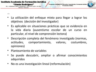…
• La utilización del enfoque mixto para llegar a lograr los
objetivos (decisión del investigador)
• Es aplicable en situaciones prácticas que se evidencia en
la vida diaria (ausentismo escolar de un curso en
particular, el nivel de comprensión lectora)
• Descripción completa del fenómeno investigado (normas,
actitudes, comportamiento, valores, costumbres,
opiniones)
• Planteamiento de variables
• Se puede descubrir, ampliar o afirmar conocimientos
adquiridos
• No es una investigación lineal (reformulación)
 