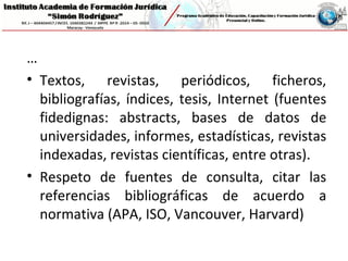…
• Textos, revistas, periódicos, ficheros,
bibliografías, índices, tesis, Internet (fuentes
fidedignas: abstracts, bases de datos de
universidades, informes, estadísticas, revistas
indexadas, revistas científicas, entre otras).
• Respeto de fuentes de consulta, citar las
referencias bibliográficas de acuerdo a
normativa (APA, ISO, Vancouver, Harvard)
 