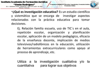 •¿Qué es investigación educativa? Es un estudio científico
y sistemático que se encarga de investigar aspectos
relacionados con la práctica educativa para tomar
decisiones.
Ej. Relación familia escuela, uso de TIC´s en el aula,
repetición escolar, organización y planificación
escolar, aplicación de un modelo pedagógico, eficacia
de la enseñanza docente, implicación de medios
televisivos/radiofónicos en la educación, utilización
de herramientas extracurriculares como apoyo al
proceso de aprendizaje, etc.
Utiliza a la investigación cualitativa y/o la
cuantitativa para lograr sus objetivos
 