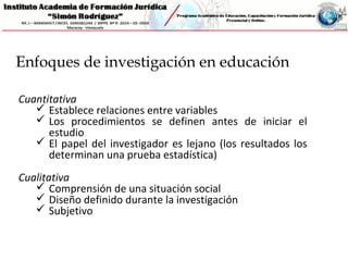 Cuantitativa
 Establece relaciones entre variables
 Los procedimientos se definen antes de iniciar el
estudio
 El papel del investigador es lejano (los resultados los
determinan una prueba estadística)
Cualitativa
 Comprensión de una situación social
 Diseño definido durante la investigación
 Subjetivo
Enfoques de investigación en educación
 