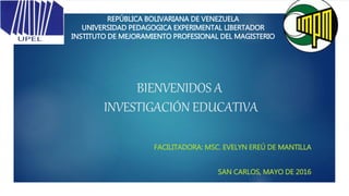BIENVENIDOS A
INVESTIGACIÓN EDUCATIVA
FACILITADORA: MSC. EVELYN EREÚ DE MANTILLA
SAN CARLOS, MAYO DE 2016
REPÚBLICA BOLIVARIANA DE VENEZUELA
UNIVERSIDAD PEDAGOGICA EXPERIMENTAL LIBERTADOR
INSTITUTO DE MEJORAMIENTO PROFESIONAL DEL MAGISTERIO
 
