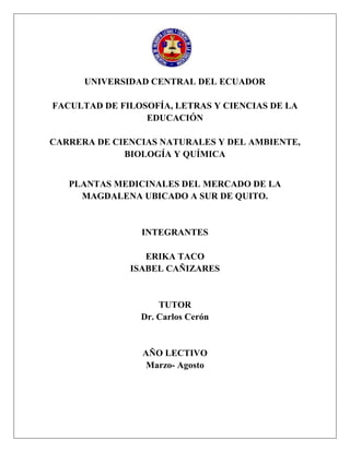 UNIVERSIDAD CENTRAL DEL ECUADOR
FACULTAD DE FILOSOFÍA, LETRAS Y CIENCIAS DE LA
EDUCACIÓN
CARRERA DE CIENCIAS NATURALES Y DEL AMBIENTE,
BIOLOGÍA Y QUÍMICA
PLANTAS MEDICINALES DEL MERCADO DE LA
MAGDALENA UBICADO A SUR DE QUITO.
INTEGRANTES
ERIKA TACO
ISABEL CAÑIZARES
TUTOR
Dr. Carlos Cerón
AÑO LECTIVO
Marzo- Agosto
 