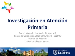 Investigación en Atención
Primaria
Erwin Hernando Hernández Rincón, MD
Centro de Estudios en Salud Comunitaria - CESCUS
Facultad de Medicina
Universidad de La Sabana

 